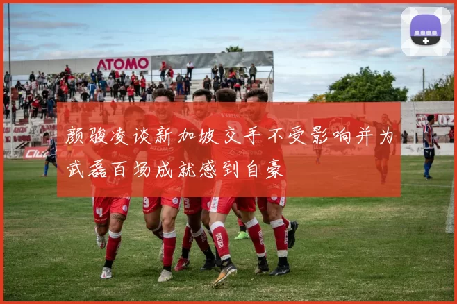 颜骏凌谈新加坡交手不受影响并为武磊百场成就感到自豪