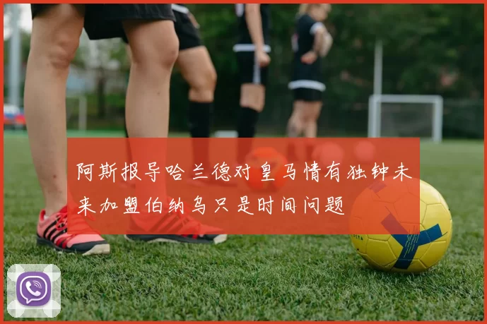 阿斯报导哈兰德对皇马情有独钟未来加盟伯纳乌只是时间问题