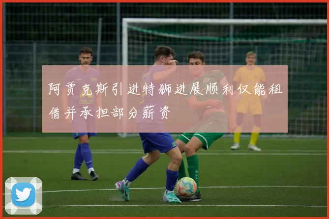 阿贾克斯引进特狮进展顺利仅能租借并承担部分薪资