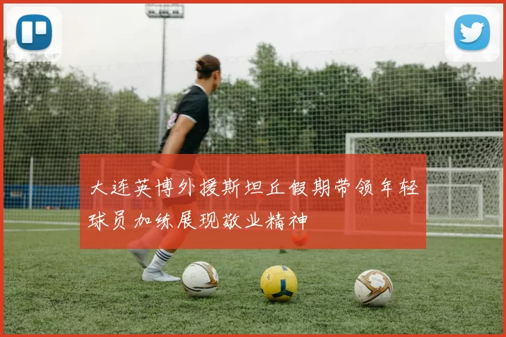 大连英博外援斯坦丘假期带领年轻球员加练展现敬业精神