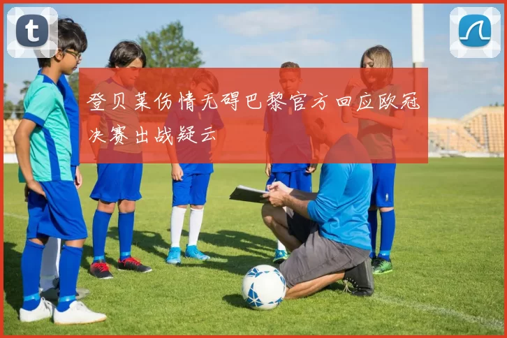 登贝莱伤情无碍巴黎官方回应欧冠决赛出战疑云