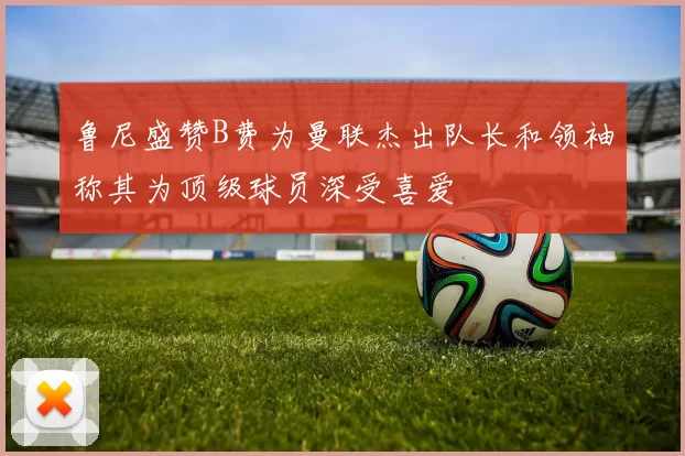 鲁尼盛赞B费为曼联杰出队长和领袖称其为顶级球员深受喜爱