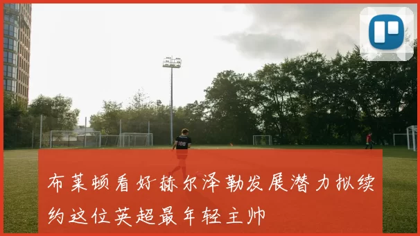 布莱顿看好赫尔泽勒发展潜力拟续约这位英超最年轻主帅