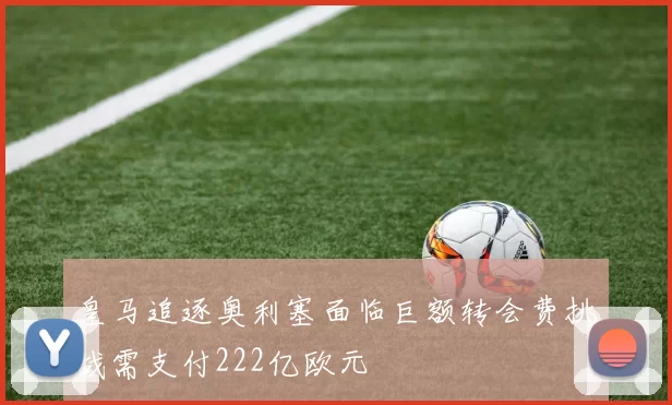 皇马追逐奥利塞面临巨额转会费挑战需支付222亿欧元