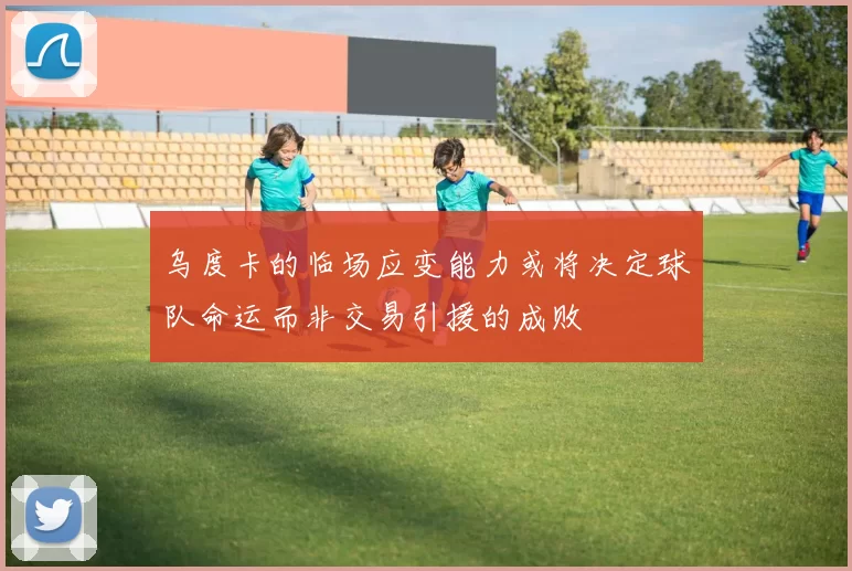 乌度卡的临场应变能力或将决定球队命运而非交易引援的成败