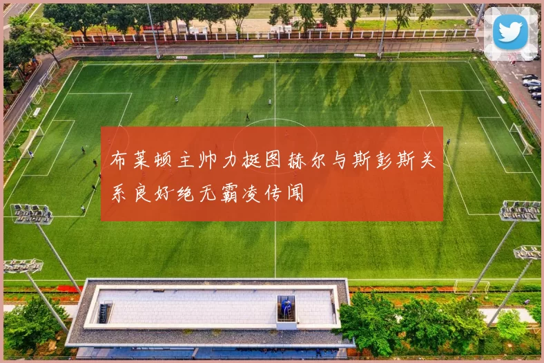 布莱顿主帅力挺图赫尔与斯彭斯关系良好绝无霸凌传闻