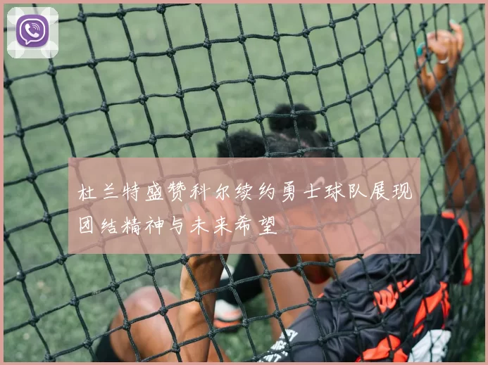 杜兰特盛赞科尔续约勇士球队展现团结精神与未来希望