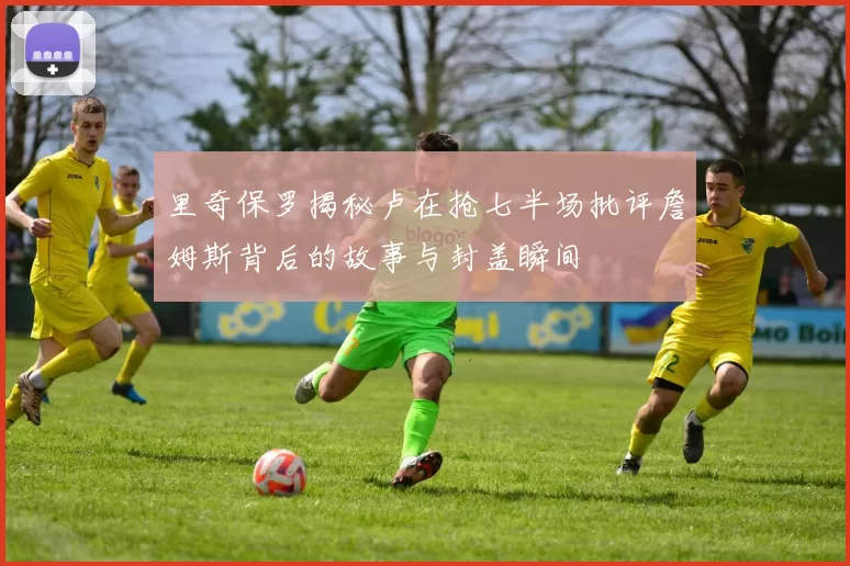 里奇保罗揭秘卢在抢七半场批评詹姆斯背后的故事与封盖瞬间