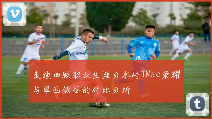 麦迪回顾职业生涯分水岭TMac荣耀与翠西低谷的对比分析
